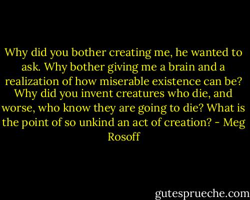 Why did you bother creating me, he wanted to ask. Why bother giving me a brain and a realization of how miserable existence can be? Why did you invent creatures who die, and worse, who know they are going to die? What is the point of so unkind an act of creation? - Meg Rosoff