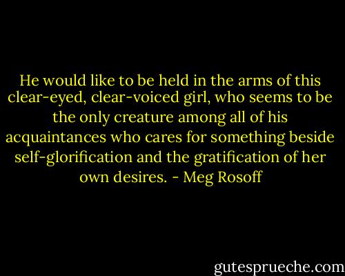 He would like to be held in the arms of this clear-eyed, clear-voiced girl, who seems to be the only creature among all of his acquaintances who cares for something beside self-glorification and the gratification of her own desires. - Meg Rosoff