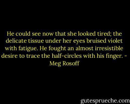 He could see now that she looked tired; the delicate tissue under her eyes bruised violet with fatigue. He fought an almost irresistible desire to trace the half-circles with his finger. - Meg Rosoff