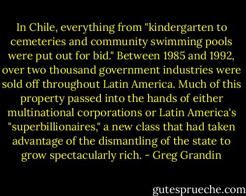 In Chile, everything from "kindergarten to cemeteries and community swimming pools were put out for bid." Between 1985 and 1992, over two thousand government industries were sold off throughout Latin America. Much of this property passed into the hands of either multinational corporations or Latin America's "superbillionaires," a new class that had taken advantage of the dismantling of the state to grow spectacularly rich. - Greg Grandin