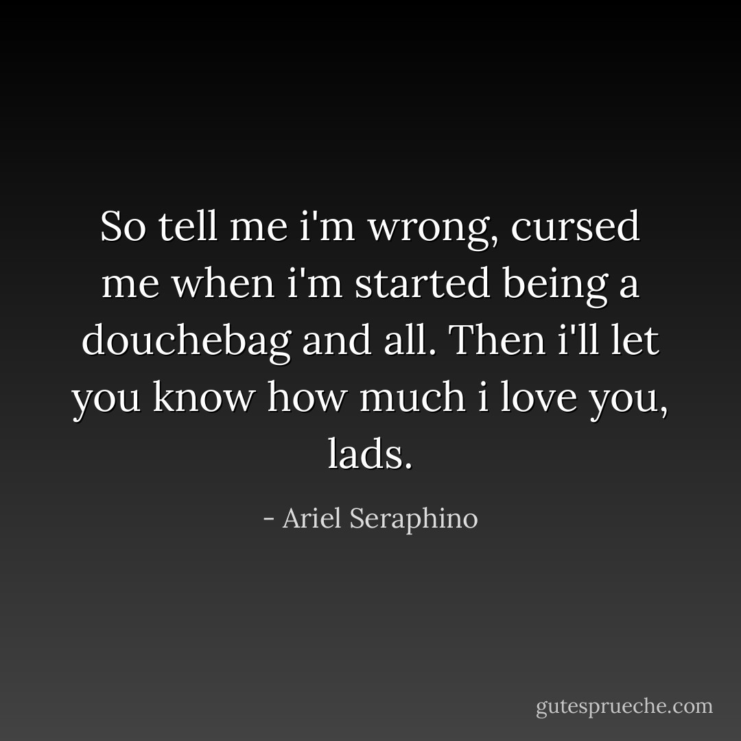 So tell me i'm wrong, cursed me when i'm started being a douchebag and all. Then i'll let you know how much i love you, lads. - Ariel Seraphino