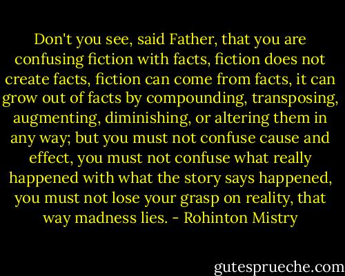 Don't you see, said Father, that you are confusing fiction with facts, fiction does not create facts, fiction can come from facts, it can grow out of facts by compounding, transposing, augmenting, diminishing, or altering them in any way; but you must not confuse cause and effect, you must not confuse what really happened with what the story says happened, you must not lose your grasp on reality, that way madness lies. - Rohinton Mistry
