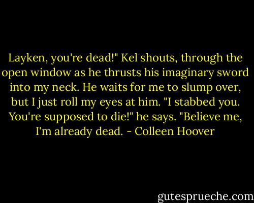 Layken, you're dead!" Kel shouts, through the open window as he thrusts his imaginary sword into my neck. He waits for me to slump over, but I just roll my eyes at him. "I stabbed you. You're supposed to die!" he says.<br />"Believe me, I'm already dead. - Colleen Hoover