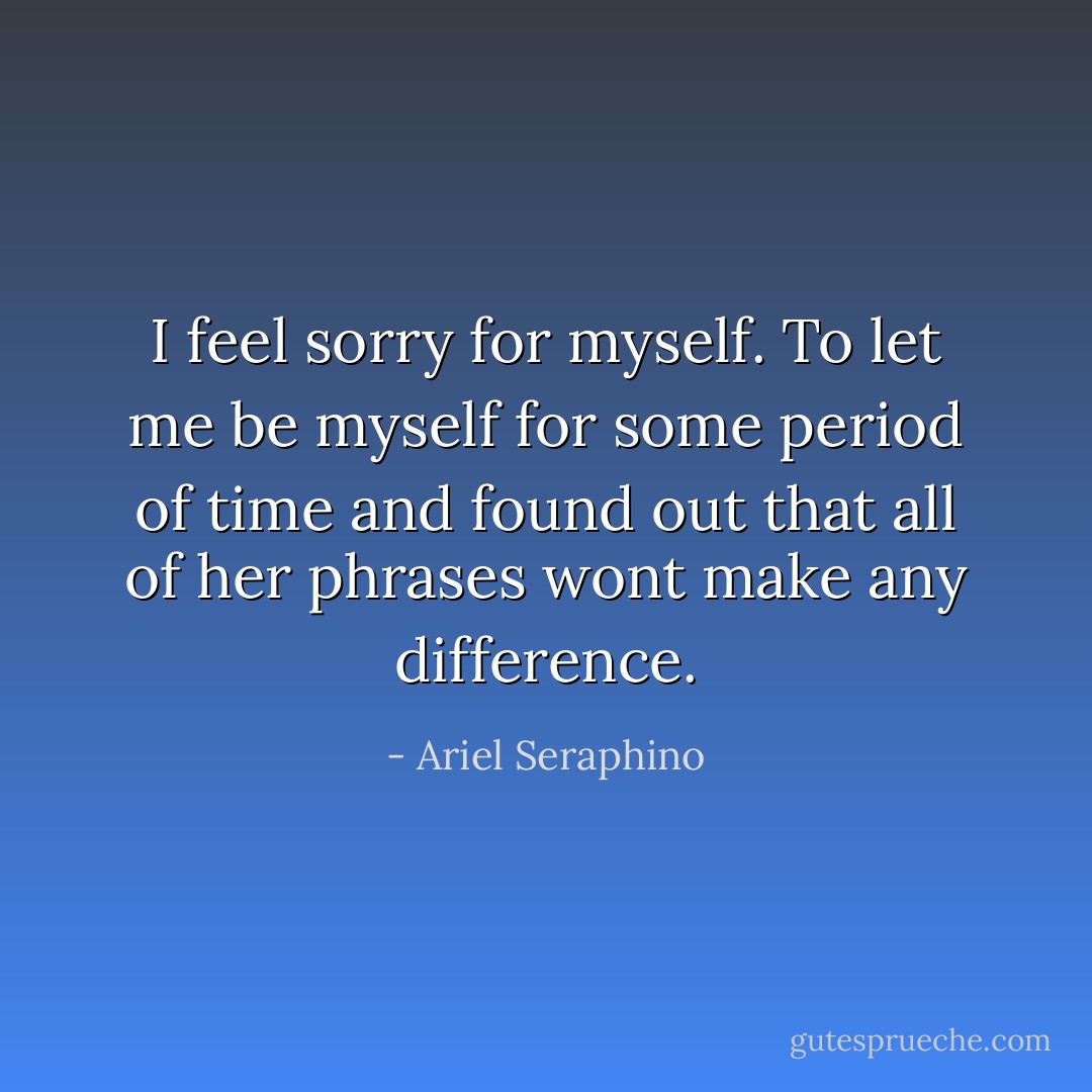 I feel sorry for myself. To let me be myself for some period of time and found out that all of her phrases wont make any difference. - Ariel Seraphino