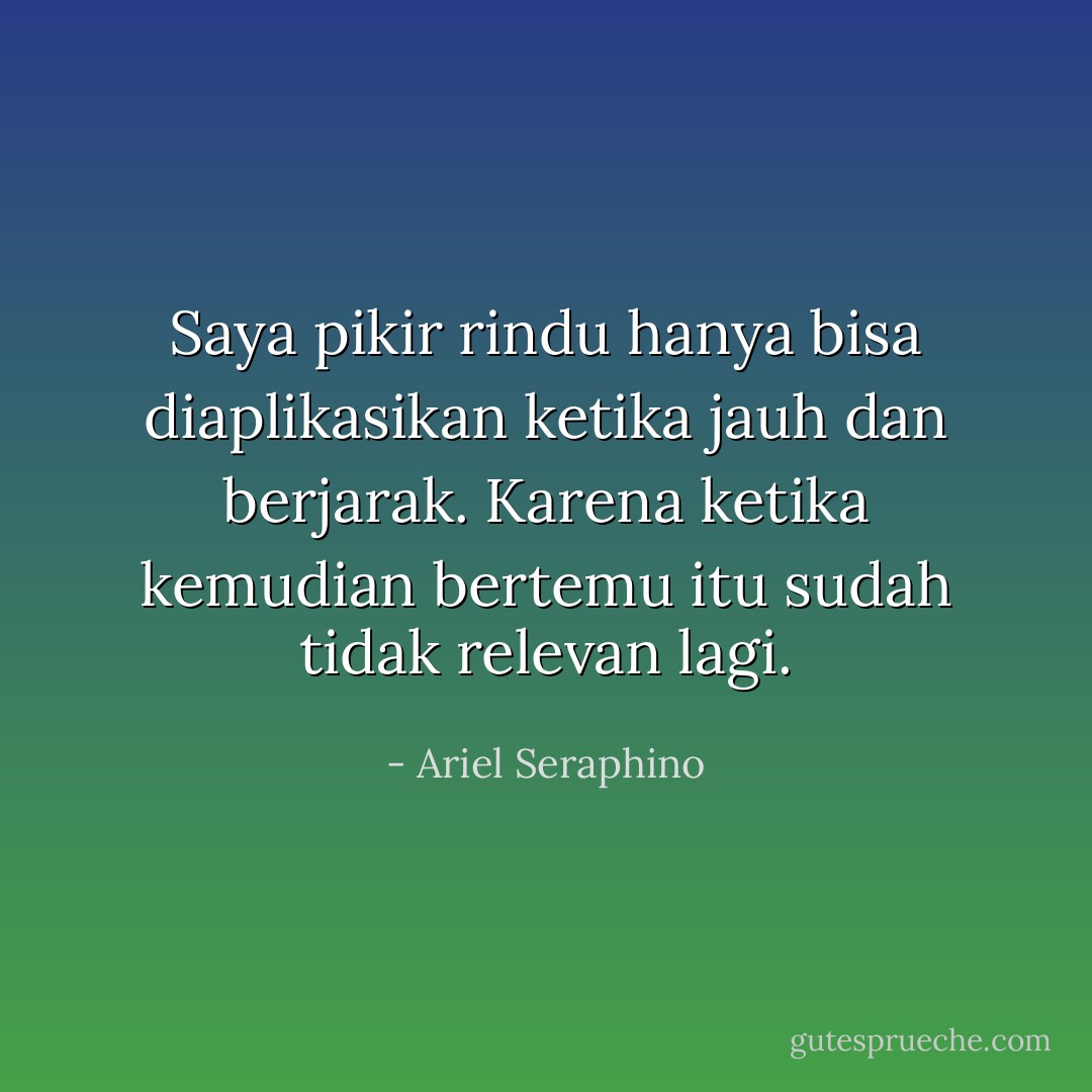 Saya pikir rindu hanya bisa diaplikasikan ketika jauh dan berjarak. Karena ketika kemudian bertemu itu sudah tidak relevan lagi. - Ariel Seraphino