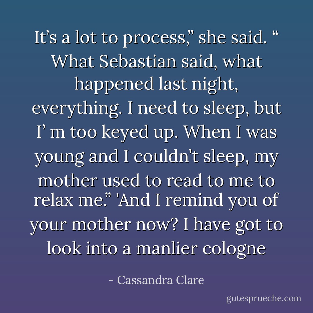 It’s a lot to process,” she said. “ What Sebastian said, what happened last night, everything. I need to sleep, but I’ m too keyed up. When I was young and I couldn’t sleep, my mother used to read to me to relax me.”<br />'And I remind you of your mother now? I have got to look into a manlier cologne - Cassandra Clare