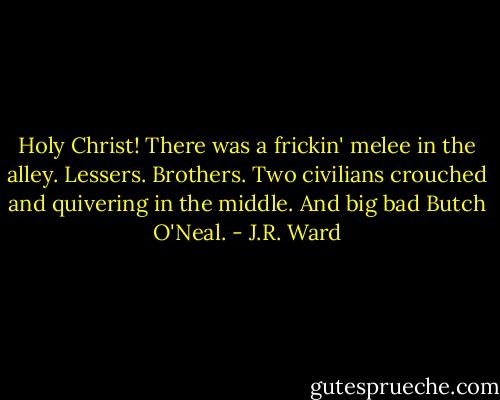 Holy Christ! There was a frickin' melee in the alley. Lessers. Brothers. Two civilians crouched and quivering in the middle. And big bad Butch O'Neal. - J.R. Ward