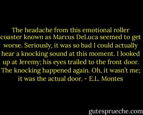 The headache from this emotional roller coaster known as Marcus DeLuca seemed to get worse. Seriously, it was so bad I could actually hear a knocking sound at this moment. I looked up at Jeremy; his eyes trailed to the front door. The knocking happened again. Oh, it wasn’t me; it was the actual door. - E.L. Montes