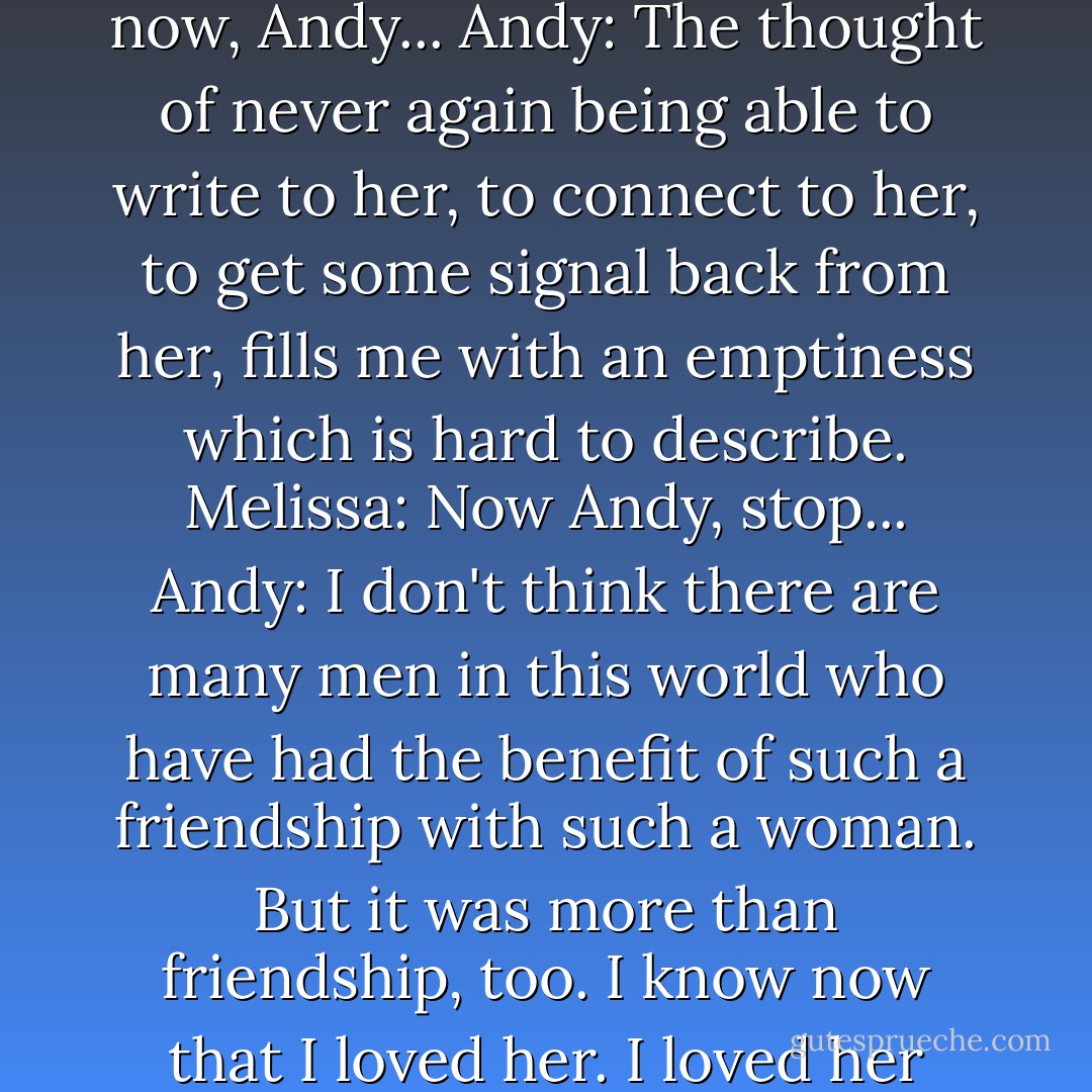 Andy: Most of the things I did with her partly in mind. And if I said or did an inauthentic thing, I could almost hear her groaning over my shoulder. But now she's gone and I really don't know how I'll get along without her.<br />Melissa: (Looking at him for the first time.) You'll survive, Andy...<br />Andy: I have a wonderful wife, fine children, and a place in the world I feel proud of, but the death of Melissa suddenly leaves a huge gap in my life...<br />Melissa: Oh now, Andy...<br />Andy: The thought of never again being able to write to her, to connect to her, to get some signal back from her, fills me with an emptiness which is hard to describe.<br />Melissa: Now Andy, stop...<br />Andy: I don't think there are many men in this world who have had the benefit of such a friendship with such a woman. But it was more than friendship, too. I know now that I loved her. I loved her even from the day I met her, when she walked into second grade, looking like the lost princess of Oz.<br />Melissa: Oh, Andy, PLEASE. I can't bear it.<br />Andy: I don't think I've ever loved anyone the way I loved her, and I know I never will again. She was at the heart of my life, and already I miss her desperately. I just wanted to say this to you and to her. Sincerely, Andy Ladd.<br />Melissa: Thank you, Andy. - A.R. Gurney