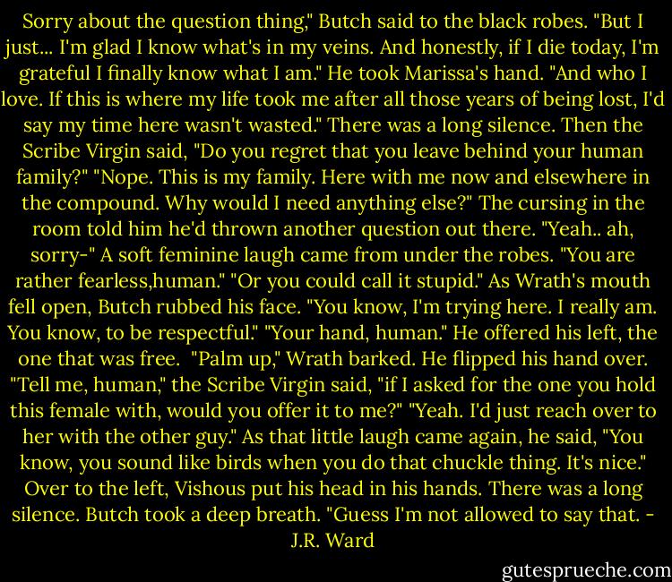 Sorry about the question thing," Butch said to the black robes. "But I just... I'm glad I know what's in my veins. And honestly, if I die today, I'm grateful I finally know what I am." He took Marissa's hand. "And who I love. If this is where my life took me after all those years of being lost, I'd say my time here wasn't wasted."<br />There was a long silence. Then the Scribe Virgin said, "Do you regret that you leave behind your human family?"<br />"Nope. This is my family. Here with me now and elsewhere in the compound. Why would I need anything else?" The cursing in the room told him he'd thrown another question out there. "Yeah.. ah, sorry-"<br />A soft feminine laugh came from under the robes. "You are rather fearless,human."<br />"Or you could call it stupid." As Wrath's mouth fell open, Butch rubbed his face. "You know, I'm trying here. I really am. You know, to be respectful."<br />"Your hand, human."<br />He offered his left, the one that was free. <br />"Palm up," Wrath barked.<br />He flipped his hand over.<br />"Tell me, human," the Scribe Virgin said, "if I asked for the one you hold this female with, would you offer it to me?"<br />"Yeah. I'd just reach over to her with the other guy." As that little laugh came again, he said, "You know, you sound like birds when you do that chuckle thing. It's nice."<br />Over to the left, Vishous put his head in his hands.<br />There was a long silence.<br />Butch took a deep breath. "Guess I'm not allowed to say that. - J.R. Ward