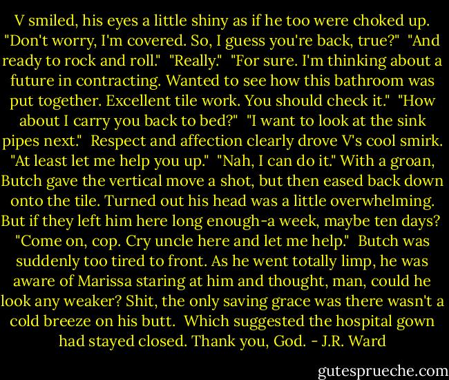 V smiled, his eyes a little shiny as if he too were choked up. "Don't worry, I'm covered. So, I guess you're back, true?"<br /><br />"And ready to rock and roll."<br /><br />"Really."<br /><br />"For sure. I'm thinking about a future in contracting. Wanted to see how this bathroom was put together. Excellent tile work. You should check it."<br /><br />"How about I carry you back to bed?"<br /><br />"I want to look at the sink pipes next."<br /><br />Respect and affection clearly drove V's cool smirk. "At least let me help you up."<br /><br />"Nah, I can do it." With a groan, Butch gave the vertical move a shot, but then eased back down onto the tile. Turned out his head was a little overwhelming. But if they left him here long enough-a week, maybe ten days?<br /><br />"Come on, cop. Cry uncle here and let me help."<br /><br />Butch was suddenly too tired to front. As he went totally limp, he was aware of Marissa staring at him and thought, man, could he look any weaker? Shit, the only saving grace was there wasn't a cold breeze on his butt.<br /><br />Which suggested the hospital gown had stayed closed. Thank you, God. - J.R. Ward