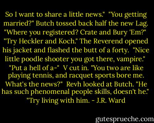 So I want to share a little news."<br /><br />"You getting married?" Butch tossed back half the new Lag. "Where you registered? Crate and Bury 'Em?"<br /><br />"Try Heckler and Koch." The Reverend opened his jacket and flashed the butt of a forty.<br /><br />"Nice little poodle shooter you got there, vampire."<br /><br />"Put a hell of a-"<br /><br />V cut in. "You two are like playing tennis, and racquet sports bore me. What's the news?"<br /><br />Revh looked at Butch. "He has such phenomenal people skills, doesn't he."<br /><br />"Try living with him. - J.R. Ward