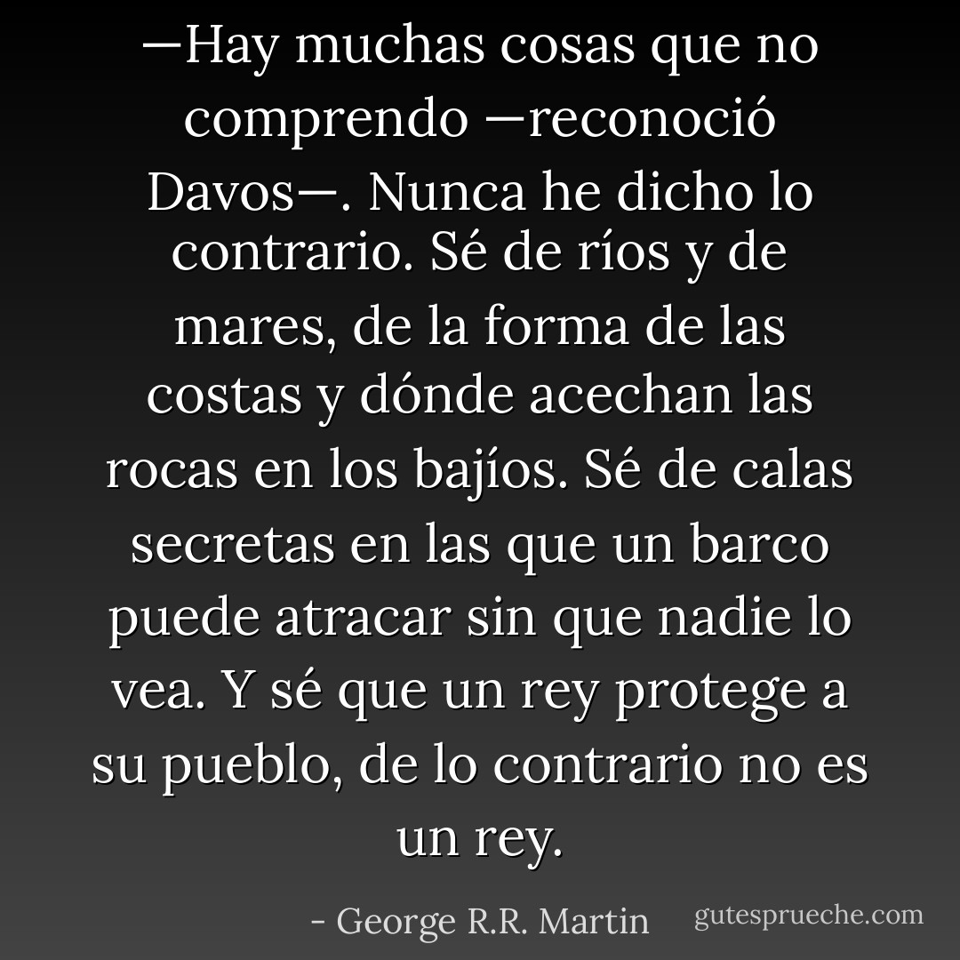 —Hay muchas cosas que no comprendo —reconoció Davos—. Nunca he dicho lo contrario. Sé de ríos y de mares, de la forma de las costas y dónde acechan las rocas en los bajíos. Sé de calas secretas en las que un barco puede atracar sin que nadie lo vea. Y sé que un rey protege a su pueblo, de lo contrario no es un rey. - George R.R. Martin
