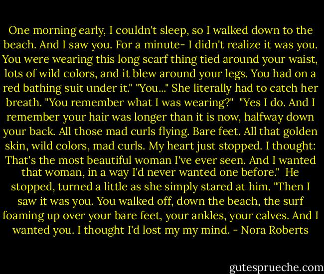 One morning early, I couldn't sleep, so I walked down to the beach. And I saw you. For a minute- I didn't realize it was you. You were wearing this long scarf thing tied around your waist, lots of wild colors, and it blew around your legs. You had on a red bathing suit under it."<br />"You..." She literally had to catch her breath. "You remember what I was wearing?" <br />"Yes I do. And I remember your hair was longer than it is now, halfway down your back. All those mad curls flying. Bare feet. All that golden skin, wild colors, mad curls. My heart just stopped. I thought: That's the most beautiful woman I've ever seen. And I wanted that woman, in a way I'd never wanted one before." <br />He stopped, turned a little as she simply stared at him. "Then I saw it was you. You walked off, down the beach, the surf foaming up over your bare feet, your ankles, your calves. And I wanted you. I thought I'd lost my my mind. - Nora Roberts