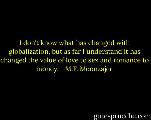 I don’t know what has changed with globalization, but as far I understand it has changed the value of love to sex and romance to money. - M.F. Moonzajer