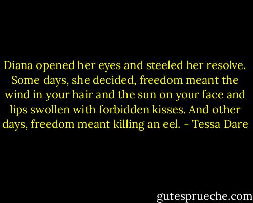 Diana opened her eyes and steeled her resolve. Some days, she decided, freedom meant the wind in your hair and the sun on your face and lips swollen with forbidden kisses.<br />And other days, freedom meant killing an eel. - Tessa Dare