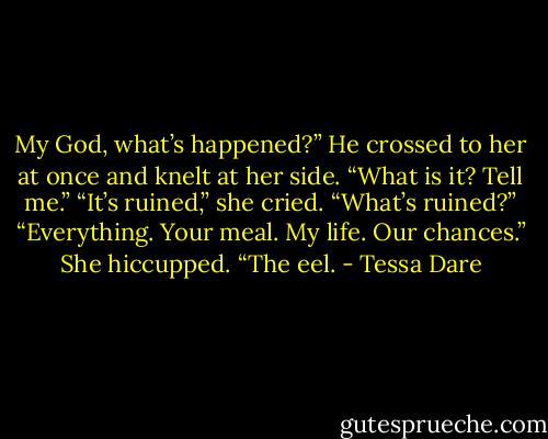 My God, what’s happened?” He crossed to her at once and knelt at her side. “What is it? Tell me.”<br />“It’s ruined,” she cried.<br />“What’s ruined?”<br />“Everything. Your meal. My life. Our chances.” She hiccupped. “The eel. - Tessa Dare