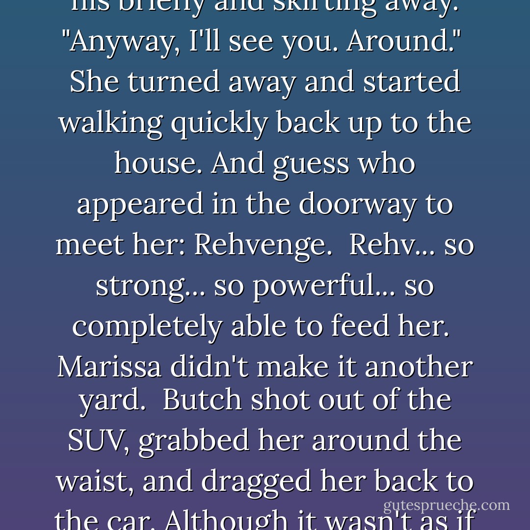 I gotta go," he said. Like now.<br /><br />"Yes... me, too." She flushed and stepped back, her eyes meeting his briefly and skirting away. "Anyway, I'll see you. Around."<br /><br />She turned away and started walking quickly back up to the house. And guess who appeared in the doorway to meet her: Rehvenge.<br /><br />Rehv... so strong... so powerful... so completely able to feed her.<br /><br />Marissa didn't make it another yard.<br /><br />Butch shot out of the SUV, grabbed her around the waist, and dragged her back to the car. Although it wasn't as if she fought him. In the slightest. - J.R. Ward