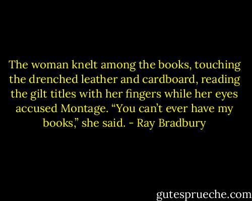 The woman knelt among the books, touching the drenched leather and cardboard, reading the gilt titles with her fingers while her eyes accused Montage.<br />“You can’t ever have my books,” she said. - Ray Bradbury
