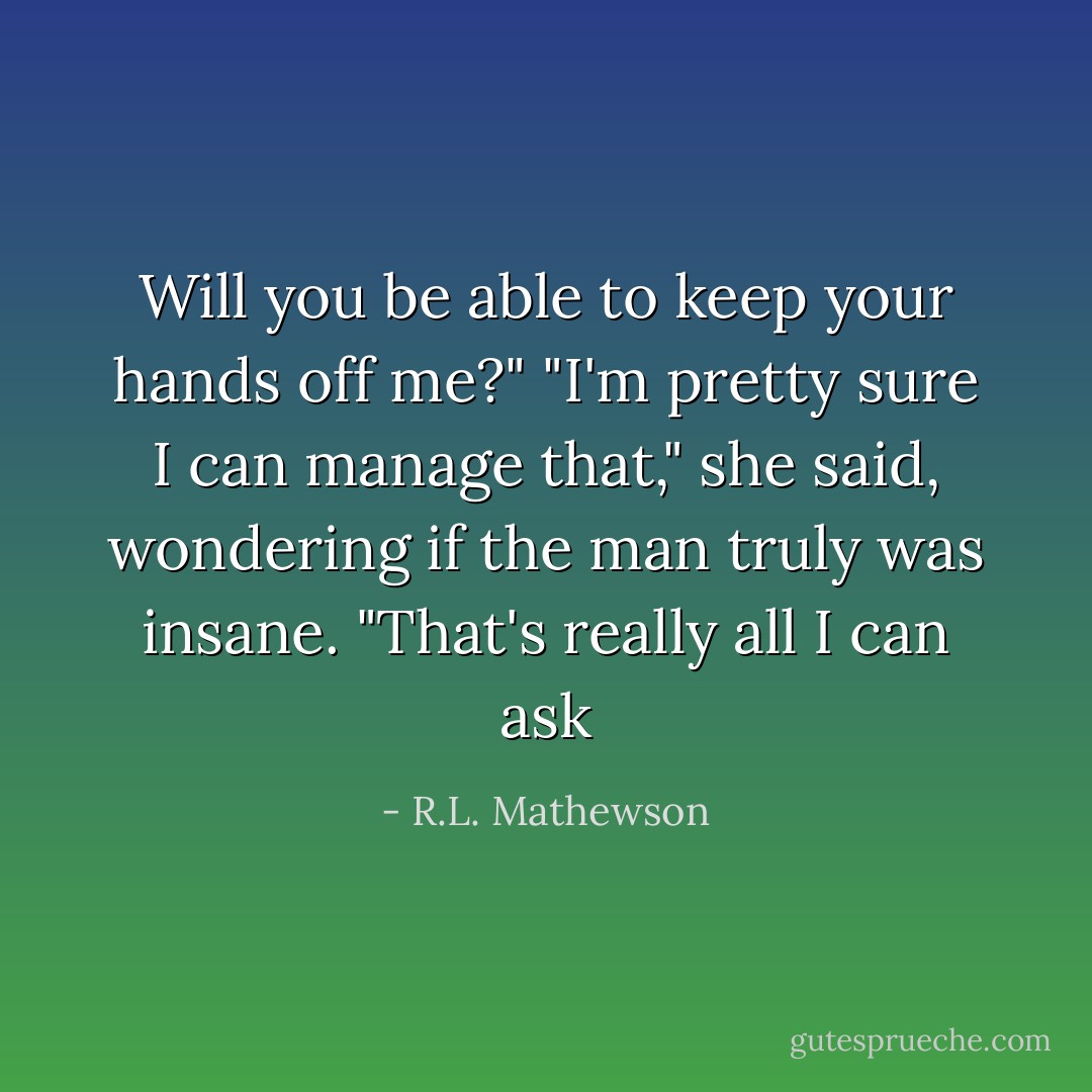 Will you be able to keep your hands off me?"<br />"I'm pretty sure I can manage that," she said, wondering if the man truly was insane.<br />"That's really all I can ask - R.L. Mathewson