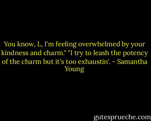 You know, L, I'm feeling overwhelmed by your kindness and charm."<br />"I try to leash the potency of the charm but it's too exhaustin'. - Samantha Young