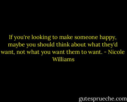If you're looking to make someone happy, maybe you should think about what they'd want, not what you want them to want. - Nicole  Williams