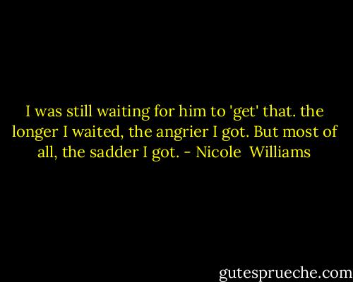 I was still waiting for him to 'get' that. the longer I waited, the angrier I got. But most of all, the sadder I got. - Nicole  Williams