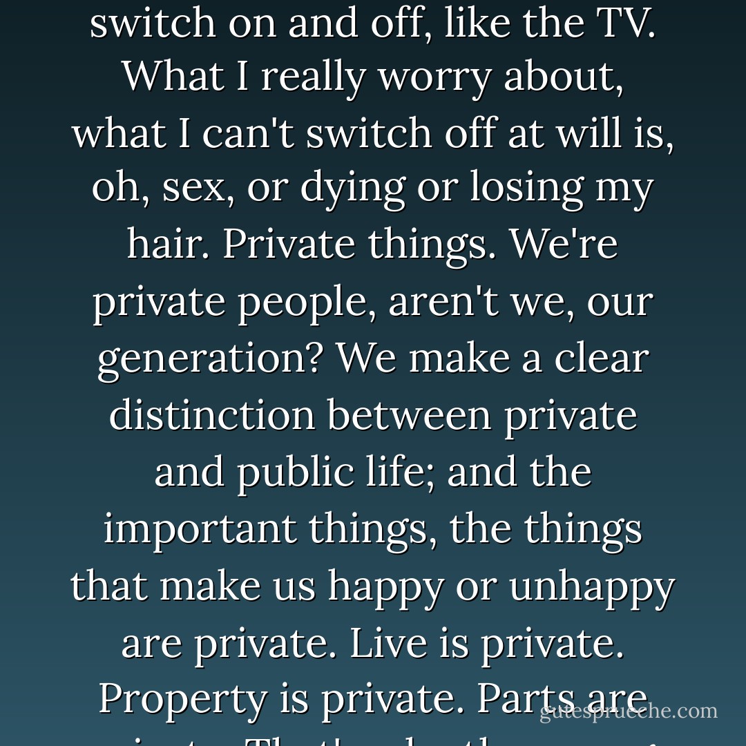 I could never feel like that about any public issue. Sometimes I wish I could. For me, if I'm honest, politics is background, news, almost entertainment. Something you switch on and off, like the TV. What I really worry about, what I can't switch off at will is, oh, sex, or dying or losing my hair. Private things. We're private people, aren't we, our generation? We make a clear distinction between private and public life; and the important things, the things that make us happy or unhappy are private. Live is private. Property is private. Parts are private. That's why the young radicals call for fucking in the streets. It's not just a cheap shock-tactic. It's a serious revolutionary proposition. - David Lodge