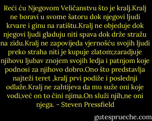 Reći ću Njegovom Veličanstvu što je kralj.Kralj ne boravi u svome šatoru dok njegovi ljudi krvare i ginu na ratištu.Kralj ne objeduje dok njegovi ljudi gladuju niti spava dok drže stražu na zidu.Kralj ne zapovijeda vjernošću svojih ljudi preko straha niti je kupuje zlatom;zaradjuje njihovu ljubav znojem svojih ledja i patnjom koje podnosi za njihovo dobro.Ono što predstavlja najteži teret ,kralj prvi podiže i poslednji odlaže.Kralj ne zahtijeva da mu suže oni koje vodi,već on to čini njima.On služi njih,ne oni njega. - Steven Pressfield