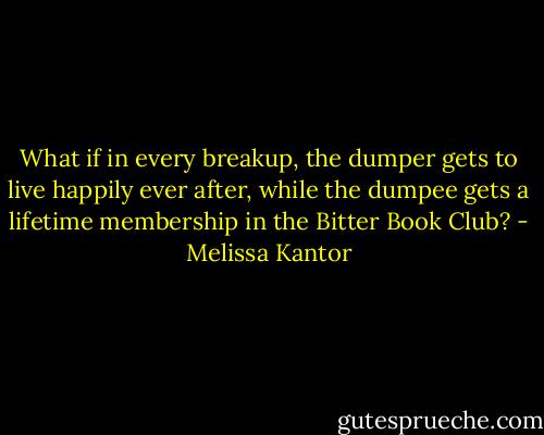 What if in every breakup, the dumper gets to live happily ever after, while the dumpee gets a lifetime membership in the Bitter Book Club? - Melissa Kantor