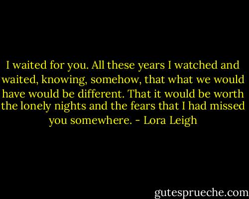 I waited for you. All these years I watched and waited, knowing, somehow, that what we would have would be different. That it would be worth the lonely nights and the fears that I had missed you somewhere. - Lora Leigh