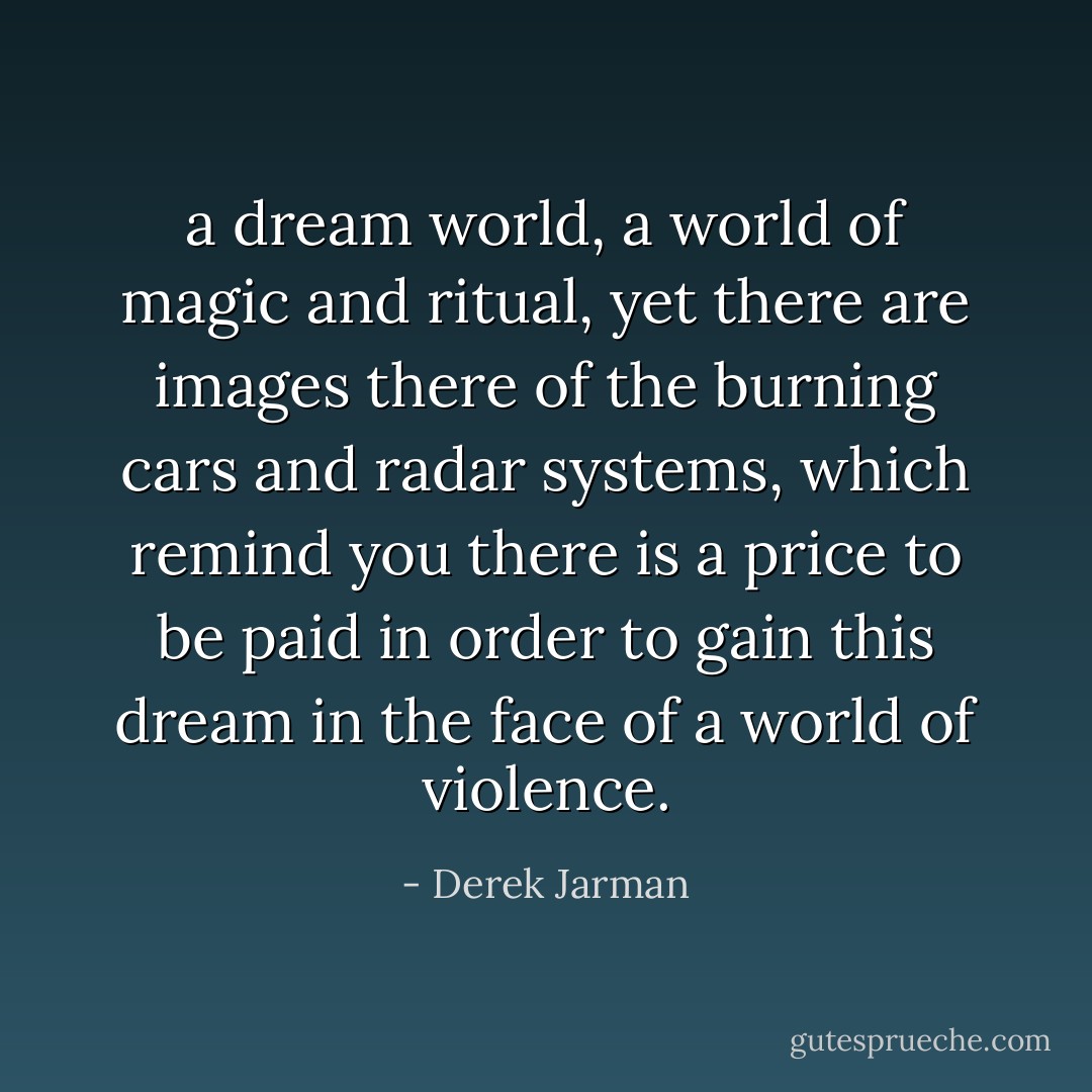 a dream world, a world of magic and ritual, yet there are images there of the burning cars and radar systems, which remind you there is a price to be paid in order to gain this dream in the face of a world of violence. - Derek Jarman