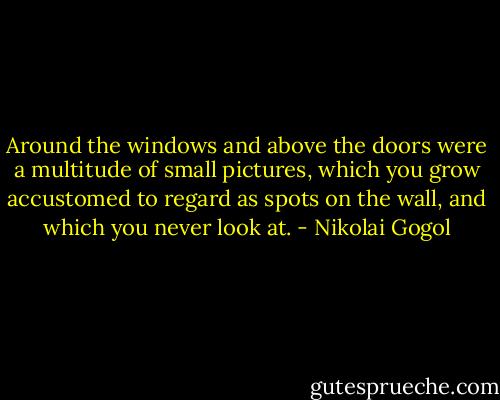 Around the windows and above the doors were a multitude of small pictures, which you grow accustomed to regard as spots on the wall, and which you never look at. - Nikolai Gogol