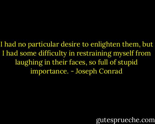 I had no particular desire to enlighten them, but I had some difficulty in restraining myself from laughing in their faces, so full of stupid importance. - Joseph Conrad