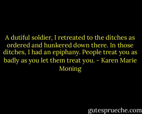 A dutiful soldier, I retreated to the ditches as ordered and hunkered down there. In those ditches, I had an epiphany. People treat you as badly as you let them treat you. - Karen Marie Moning