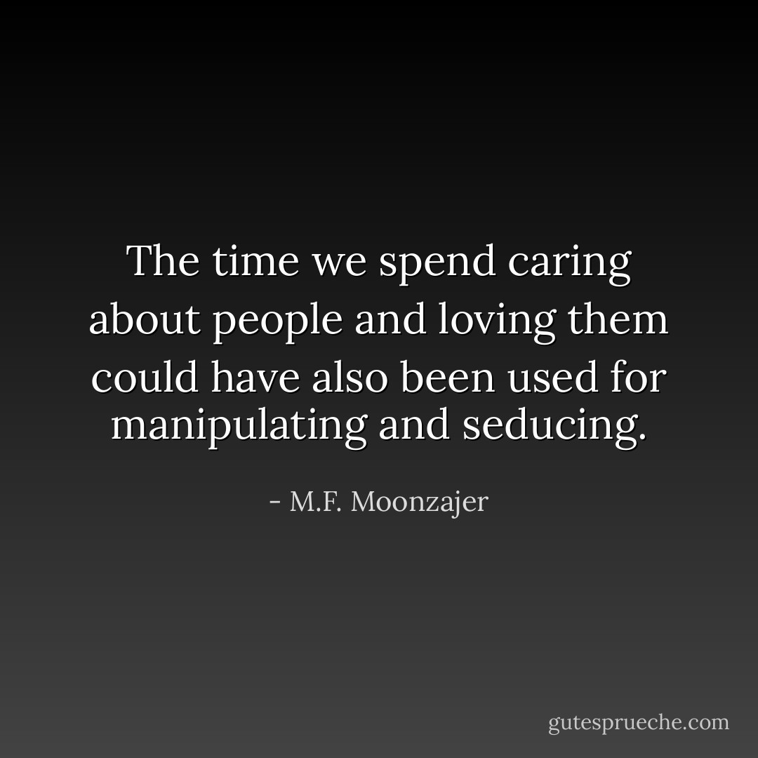 The time we spend caring about people and loving them could have also been used for manipulating and seducing. - M.F. Moonzajer
