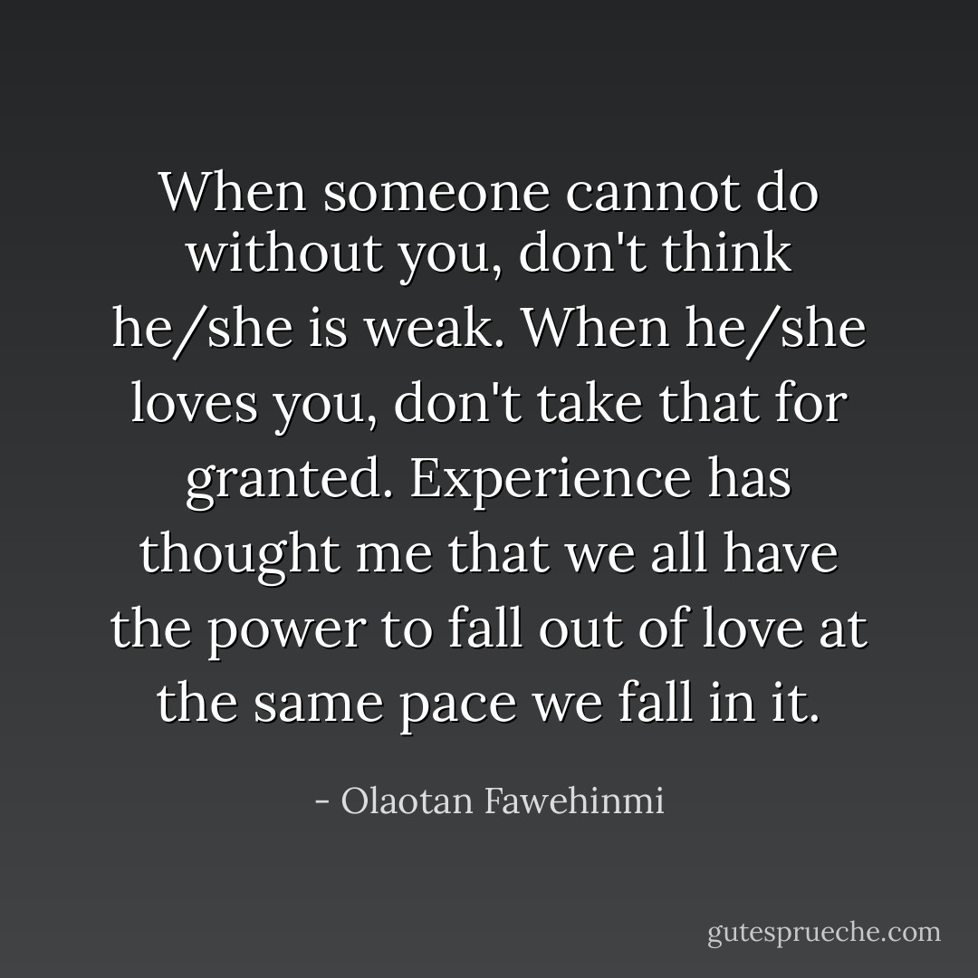 When someone cannot do without you, don't think he/she is weak. When he/she loves you, don't take that for granted.<br />Experience has thought me that we all have the power to fall out of love at the same pace we fall in it. - Olaotan Fawehinmi