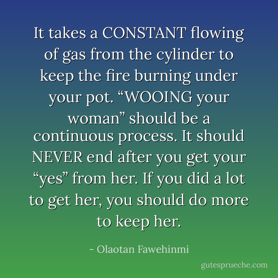 It takes a CONSTANT flowing of gas from the cylinder to keep the fire burning under your pot. “WOOING your woman” should be a continuous process. It should NEVER end after you get your “yes” from her. If you did a lot to get her, you should do more to keep her. - Olaotan Fawehinmi
