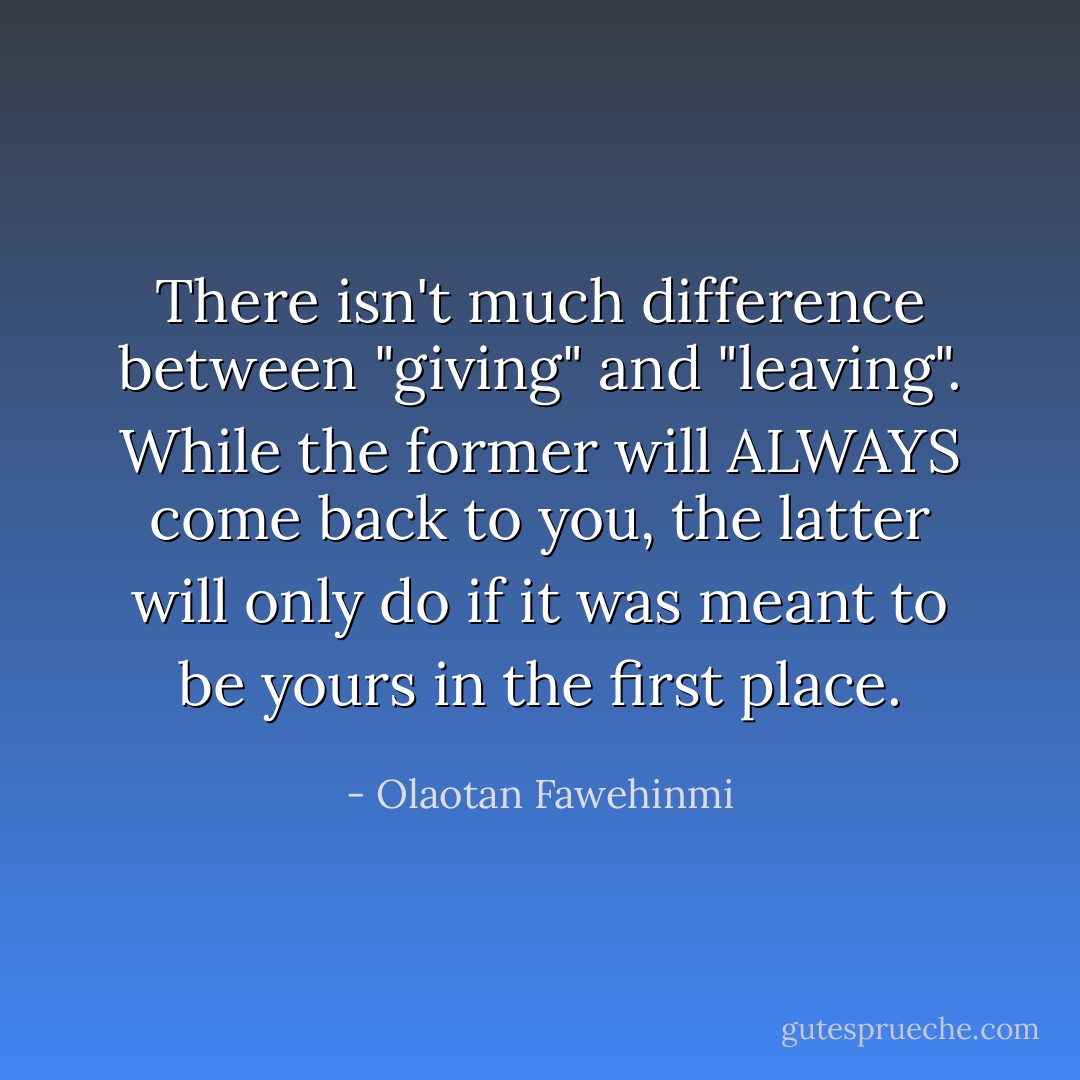 There isn't much difference between "giving" and "leaving". While the former will ALWAYS come back to you, the latter will only do if it was meant to be yours in the first place. - Olaotan Fawehinmi