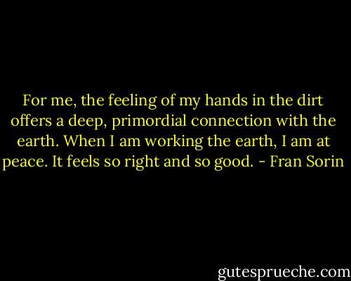 For me, the feeling of my hands in the dirt offers a deep, primordial<br />connection with the earth. When I am working the earth, I am at peace. It feels so right and so good. - Fran Sorin