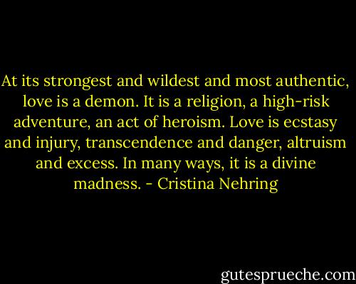 At its strongest and wildest and most authentic, love is a demon. It is a religion, a high-risk adventure, an act of heroism. Love is ecstasy and injury, transcendence and danger, altruism and excess. In many ways, it is a divine madness. - Cristina Nehring
