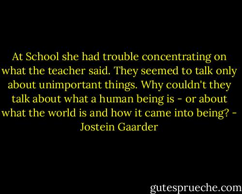 At School she had trouble concentrating on what the teacher said. They seemed to talk only about unimportant things. Why couldn't they talk about what a human being is - or about what the world is and how it came into being? - Jostein Gaarder