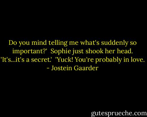 Do you mind telling me what's suddenly so important?'<br /><br />Sophie just shook her head. 'It's...it's a secret.'<br /><br />'Yuck! You're probably in love. - Jostein Gaarder