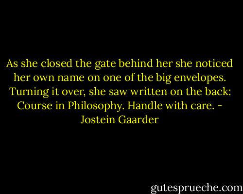 As she closed the gate behind her she noticed her own name on one of the big envelopes. Turning it over, she saw written on the back: Course in Philosophy. Handle with care. - Jostein Gaarder