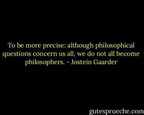 To be more precise: although philosophical questions concern us all, we do not all become philosophers. - Jostein Gaarder