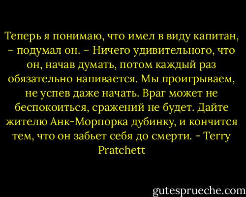 Теперь я понимаю, что имел в виду капитан, – подумал он. – Ничего удивительного, что он, начав думать, потом каждый раз обязательно напивается. Мы проигрываем, не успев даже начать. Враг может не беспокоиться, сражений не будет. Дайте жителю Анк-Морпорка дубинку, и кончится тем, что он забьет себя до смерти. - Terry Pratchett