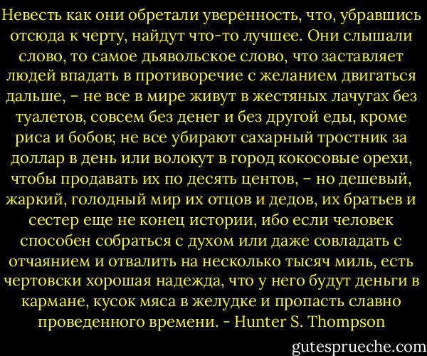 Невесть как они обретали уверенность, что, убравшись отсюда к черту, найдут что-то лучшее. Они слышали слово, то самое дьявольское слово, что заставляет людей впадать в противоречие с желанием двигаться дальше, – не все в мире живут в жестяных лачугах без туалетов, совсем без денег и без другой еды, кроме риса и бобов; не все убирают сахарный тростник за доллар в день или волокут в город кокосовые орехи, чтобы продавать их по десять центов, – но дешевый, жаркий, голодный мир их отцов и дедов, их братьев и сестер еще не конец истории, ибо если человек способен собраться с духом или даже совладать с отчаянием и отвалить на несколько тысяч миль, есть чертовски хорошая надежда, что у него будут деньги в кармане, кусок мяса в желудке и пропасть славно проведенного времени. - Hunter S. Thompson