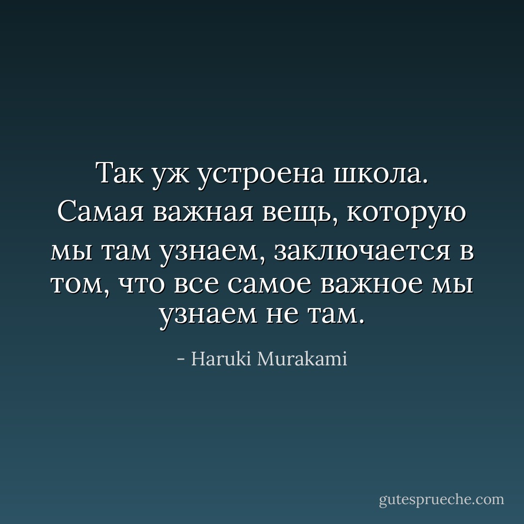 Так уж устроена школа. Самая важная вещь, которую мы там узнаем, заключается в том, что все самое важное мы узнаем не там. - Haruki Murakami