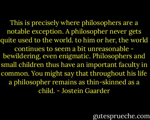 This is precisely where philosophers are a notable exception. A philosopher never gets quite used to the world. to him or her, the world continues to seem a bit unreasonable - bewildering, even enigmatic. Philosophers and small children thus have an important faculty in common. You might say that throughout his life a philosopher remains as thin-skinned as a child. - Jostein Gaarder
