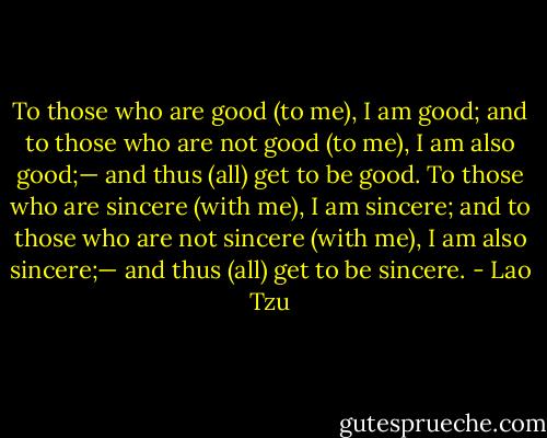 To those who are good (to me), I am good;<br />and to those who are not good (to me), I am also good;—<br />and thus (all) get to be good.<br />To those who are sincere (with me), I am sincere;<br />and to those who are not sincere (with me), I am also sincere;—<br />and thus (all) get to be sincere. - Lao Tzu